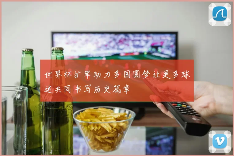 世界杯扩军助力多国圆梦让更多球迷共同书写历史篇章