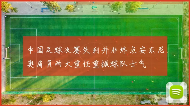 中国足球决赛失利并非终点安东尼奥肩负两大重任重振球队士气