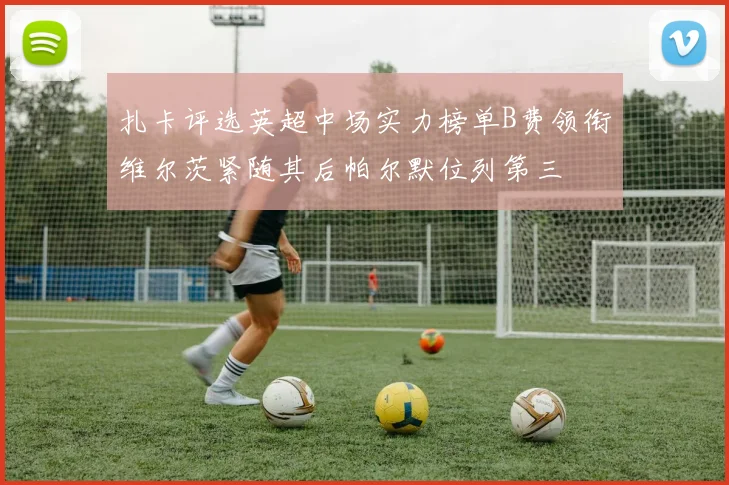 扎卡评选英超中场实力榜单B费领衔维尔茨紧随其后帕尔默位列第三