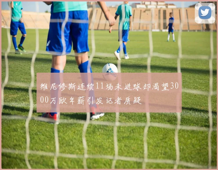 维尼修斯连续11场未进球却渴望3000万欧年薪引发记者质疑