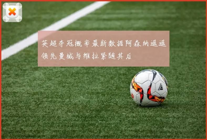 英超夺冠概率最新数据阿森纳遥遥领先曼城与维拉紧随其后