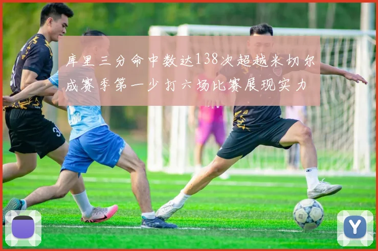 库里三分命中数达138次超越米切尔成赛季第一少打六场比赛展现实力
