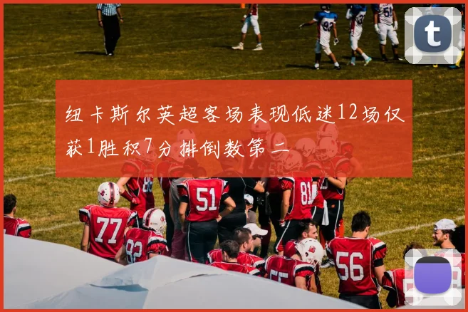 纽卡斯尔英超客场表现低迷12场仅获1胜积7分排倒数第二