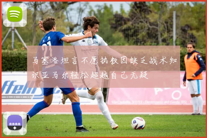 马塞洛坦言不愿执教因缺乏战术知识亚马尔轻松超越自己无疑