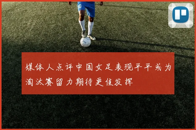 媒体人点评中国女足表现平平或为淘汰赛留力期待更佳发挥