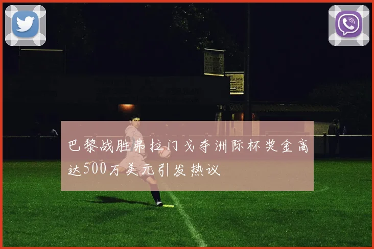 巴黎战胜弗拉门戈夺洲际杯奖金高达500万美元引发热议