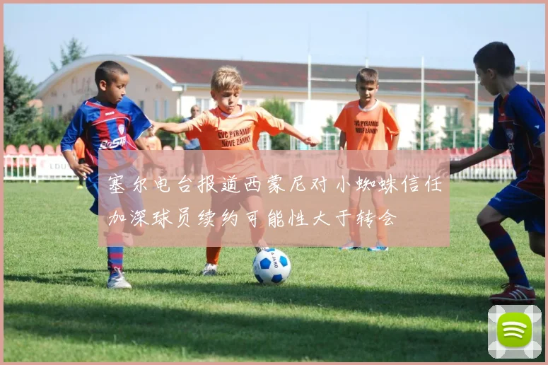 塞尔电台报道西蒙尼对小蜘蛛信任加深球员续约可能性大于转会