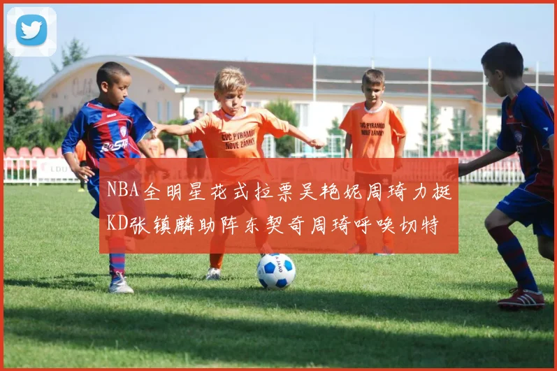 NBA全明星花式拉票吴艳妮周琦力挺KD张镇麟助阵东契奇周琦呼唤切特共襄盛举