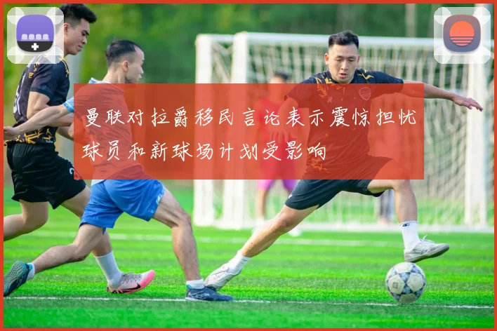 曼联对拉爵移民言论表示震惊担忧球员和新球场计划受影响