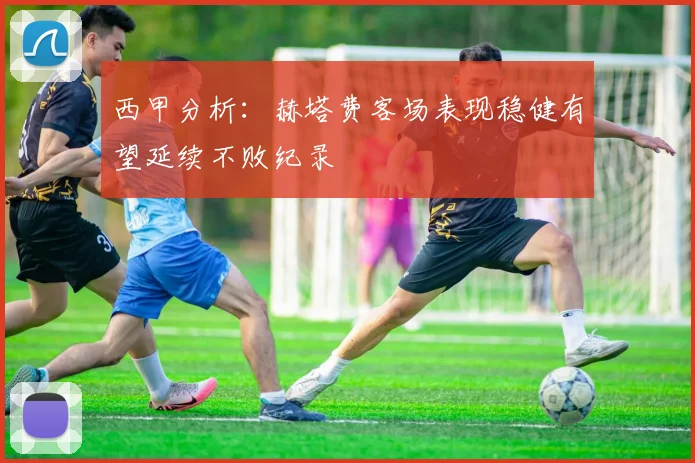 西甲分析：赫塔费客场表现稳健有望延续不败纪录
