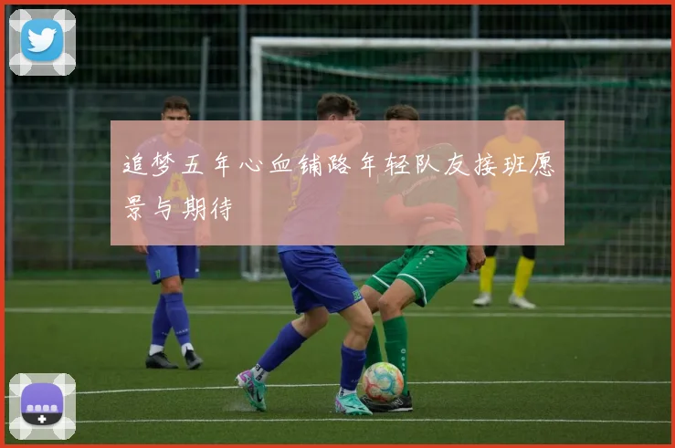 追梦五年心血铺路年轻队友接班愿景与期待
