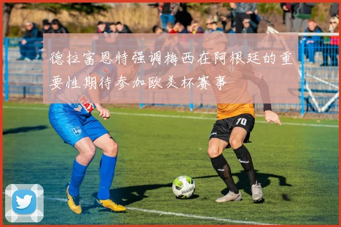 德拉富恩特强调梅西在阿根廷的重要性期待参加欧美杯赛事