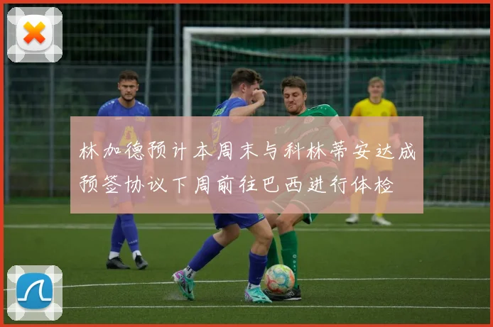林加德预计本周末与科林蒂安达成预签协议下周前往巴西进行体检