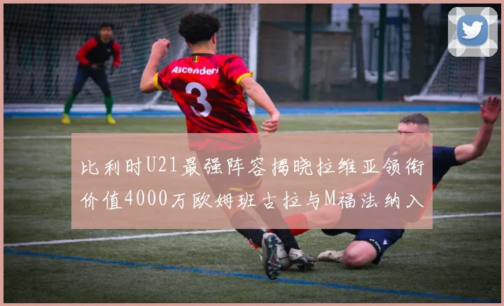 比利时U21最强阵容揭晓拉维亚领衔价值4000万欧姆班古拉与M福法纳入选