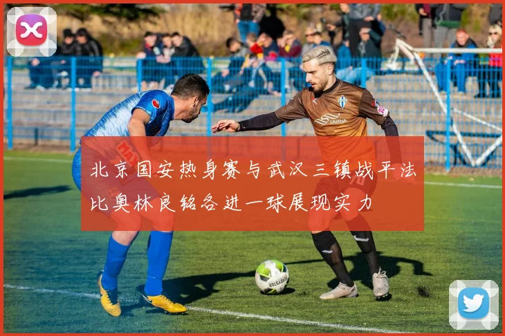 北京国安热身赛与武汉三镇战平法比奥林良铭各进一球展现实力