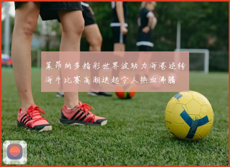 莱昂纳多精彩世界波助力海港逆转海牛比赛高潮迭起令人热血沸腾