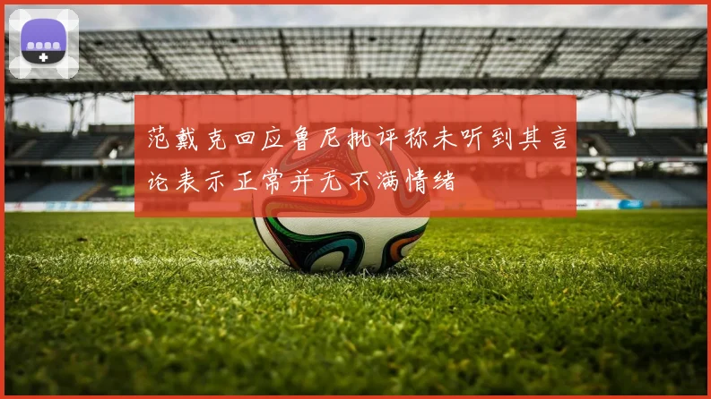 范戴克回应鲁尼批评称未听到其言论表示正常并无不满情绪