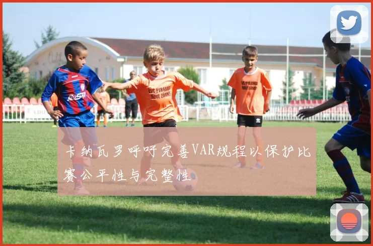 卡纳瓦罗呼吁完善VAR规程以保护比赛公平性与完整性