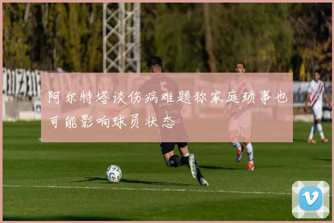 阿尔特塔谈伤病难题称家庭琐事也可能影响球员状态
