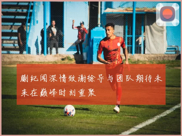 蒯纪闻深情致谢徐导与团队期待未来在巅峰时刻重聚