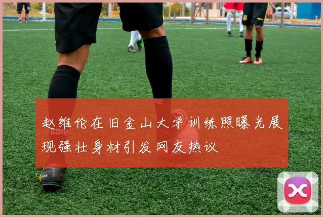 赵维伦在旧金山大学训练照曝光展现强壮身材引发网友热议